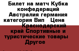 Билет на матч Кубка конфедераций Австралия-германия категория Вип › Цена ­ 6 500 - Краснодарский край Спортивные и туристические товары » Другое   